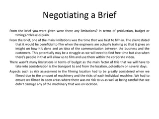 Negotiating a Brief
From the brief you were given were there any limitations? In terms of production, budget or
timings? Please explain.
From the brief, one of the main limitations was the time that was best to film in. The client stated
that it would be beneficial to film when the engineers are actually training so that it gives an
insight on how it’s done and an idea of the communication between the business and the
customers. This potentially may be a struggle as we will need to find free time but also when
there’s people in that will allow us to film and use them within the corporate video.
There wasn’t many limitations in terms of budget as the main factor of this that we will have to
take into consideration is the transport to and from the location, potentially on several days.
Aspects such as risk assessment in the filming location had to be greatly considered when we
filmed due to the amount of machinery and the risks of each individual machine. We had to
ensure we filmed in open areas where there was no risk to us as well as being careful that we
didn’t damage any of the machinery that was on location.
 
