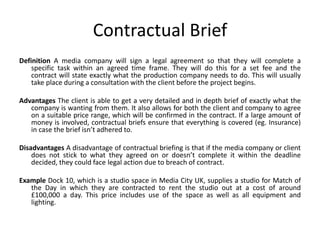 Contractual Brief
Definition A media company will sign a legal agreement so that they will complete a
specific task within an agreed time frame. They will do this for a set fee and the
contract will state exactly what the production company needs to do. This will usually
take place during a consultation with the client before the project begins.
Advantages The client is able to get a very detailed and in depth brief of exactly what the
company is wanting from them. It also allows for both the client and company to agree
on a suitable price range, which will be confirmed in the contract. If a large amount of
money is involved, contractual briefs ensure that everything is covered (eg. Insurance)
in case the brief isn’t adhered to.
Disadvantages A disadvantage of contractual briefing is that if the media company or client
does not stick to what they agreed on or doesn’t complete it within the deadline
decided, they could face legal action due to breach of contract.
Example Dock 10, which is a studio space in Media City UK, supplies a studio for Match of
the Day in which they are contracted to rent the studio out at a cost of around
£100,000 a day. This price includes use of the space as well as all equipment and
lighting.
 