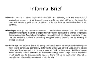 Informal Brief
Definition This is a verbal agreement between the company and the freelancer /
production company. No contractual terms or a formal brief will be set however the
brief will have to appeal to the company in order for them to go ahead without a set
contract.
Advantages Through this there can be more communication between the client and the
production company in terms of experimentation and being able to change the project
during production. Adaptation throughout the project will be allowed in order to create
the best outcome possible if something along the way is found to not be working as
well as expected.
Disadvantages This includes there not being contractual terms as the production company
may create something completely different to what was agreed. Also, due to it not
being a written contract, the company could go back on their word. As it is all spoke
about verbally, there is potential for misunderstandings about things such as payments
which could lead to disagreements however there will be no legal action allowed to
take place as it hasn’t been recorded professionally.
 