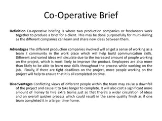 Co-Operative Brief
Definition Co-operative briefing is where two production companies or freelancers work
together to produce a brief for a client. This may be done purposefully for multi-skilling
as the different companies can learn and share new ideas between them.
Advantages The different production companies involved will all get a sense of working as a
team / community in the work place which will help build communication skills.
Different and varied ideas will circulate due to the increased amount of people working
on the project, which is most likely to improve the product. Employees are also more
than likely to be able to learn new skills throughout the process while working on the
job. Finally, if there are tight deadlines on the project, more people working on the
project will help to ensure that it is all completed on time.
Disadvantages Conflicting views of different people within the team may cause a downfall
of the project and cause it to take longer to complete. It will also cost a significant more
amount of money to hire extra teams just so that there’s a wider circulation of ideas
and an overall quicker process which could result in the same quality finish as if one
team completed it in a larger time frame.
 