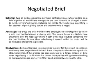 Negotiated Brief
Definition Two or media companies may have conflicting ideas when working on a
brief together so would have to negotiate the brief. It would be changed in order
to meet everyone’s demands, including the clients. They make sure everything is
fair between all participating parties and that everyone is happy.
Advantages This brings the ideas from both the employer and client together to create
a solid brief that both teams are happy with. This means they’re less likely to have
arguments over the legal agreement if both sides have inputted something into
the brief. It allows for new ideas to be brought forward so that the project will be
as innovative and strong as possible.
Disadvantages Both parties have to compromise in order for the project to continue,
which may take longer time than ideal if one company is adamant on a particular
idea. Sometimes, if the process has been going on for a longer amount of time
when negotiating, it could mean that one or more parties will agree on something
so that production can start, even if they don’t necessarily agree on the idea.
 