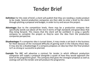 Tender Brief
Definition For this style of brief, a client will publish that they are needing a media product
to be made. Several production companies are then able to enter a brief to the client
through pitching a proposal and budget, in order to try and secure the project.
Advantages Due to the competition levels, there may be a production company that
specifically stands out above all the rest in terms of high standards and good ideas that
they bring forward. This means that the client will be confident in using a specific
company to complete the project as they’ve seen the idea from the production
companies perspective.
Disadvantages If a companies idea is turned down, it may create a set back in the business
for them because of the increased difficulty of gaining work in the industry these days.
It may also be a disadvantage if a company proposes an idea but then the final product
isn’t as strong or successful as planned.
Example The BBC will advertise a contract for tender in which different production
companies will supply a proposal alongside a quote of how they would approach the
brief of the programme given. The company that gives the strongest proposal as well as
costings will win the tender and will produce the programme.
 