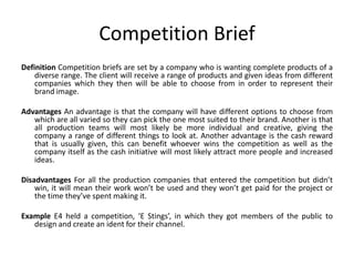 Competition Brief
Definition Competition briefs are set by a company who is wanting complete products of a
diverse range. The client will receive a range of products and given ideas from different
companies which they then will be able to choose from in order to represent their
brand image.
Advantages An advantage is that the company will have different options to choose from
which are all varied so they can pick the one most suited to their brand. Another is that
all production teams will most likely be more individual and creative, giving the
company a range of different things to look at. Another advantage is the cash reward
that is usually given, this can benefit whoever wins the competition as well as the
company itself as the cash initiative will most likely attract more people and increased
ideas.
Disadvantages For all the production companies that entered the competition but didn’t
win, it will mean their work won’t be used and they won’t get paid for the project or
the time they’ve spent making it.
Example E4 held a competition, ‘E Stings’, in which they got members of the public to
design and create an ident for their channel.
 