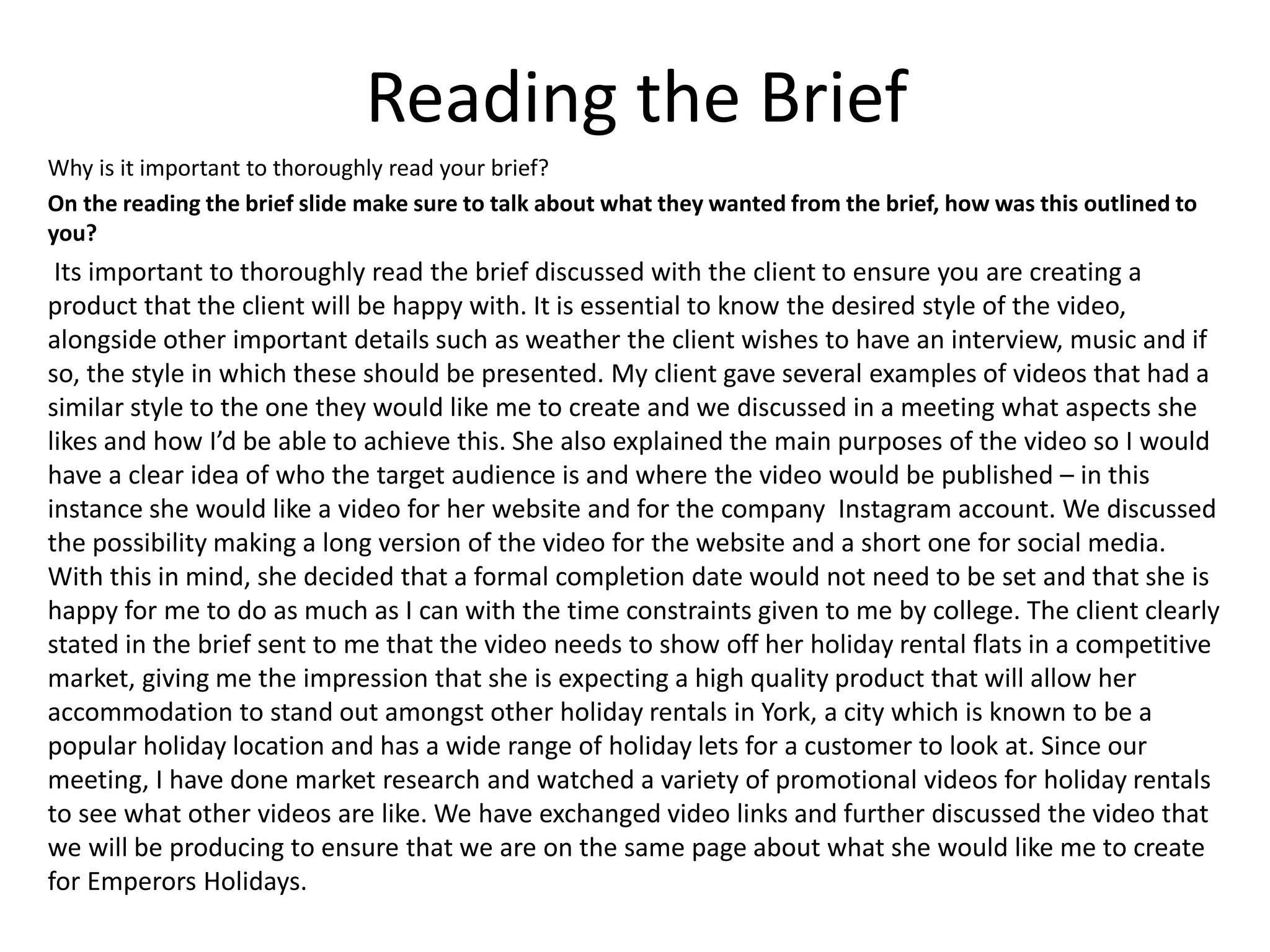 Reading the Brief
Why is it important to thoroughly read your brief?
On the reading the brief slide make sure to talk about what they wanted from the brief, how was this outlined to
you?
Its important to thoroughly read the brief discussed with the client to ensure you are creating a
product that the client will be happy with. It is essential to know the desired style of the video,
alongside other important details such as weather the client wishes to have an interview, music and if
so, the style in which these should be presented. My client gave several examples of videos that had a
similar style to the one they would like me to create and we discussed in a meeting what aspects she
likes and how I’d be able to achieve this. She also explained the main purposes of the video so I would
have a clear idea of who the target audience is and where the video would be published – in this
instance she would like a video for her website and for the company Instagram account. We discussed
the possibility making a long version of the video for the website and a short one for social media.
With this in mind, she decided that a formal completion date would not need to be set and that she is
happy for me to do as much as I can with the time constraints given to me by college. The client clearly
stated in the brief sent to me that the video needs to show off her holiday rental flats in a competitive
market, giving me the impression that she is expecting a high quality product that will allow her
accommodation to stand out amongst other holiday rentals in York, a city which is known to be a
popular holiday location and has a wide range of holiday lets for a customer to look at. Since our
meeting, I have done market research and watched a variety of promotional videos for holiday rentals
to see what other videos are like. We have exchanged video links and further discussed the video that
we will be producing to ensure that we are on the same page about what she would like me to create
for Emperors Holidays.
 