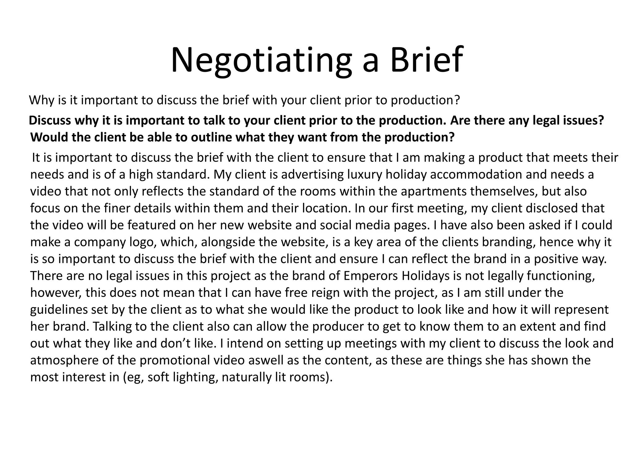 Negotiating a Brief
Why is it important to discuss the brief with your client prior to production?
Discuss why it is important to talk to your client prior to the production. Are there any legal issues?
Would the client be able to outline what they want from the production?
It is important to discuss the brief with the client to ensure that I am making a product that meets their
needs and is of a high standard. My client is advertising luxury holiday accommodation and needs a
video that not only reflects the standard of the rooms within the apartments themselves, but also
focus on the finer details within them and their location. In our first meeting, my client disclosed that
the video will be featured on her new website and social media pages. I have also been asked if I could
make a company logo, which, alongside the website, is a key area of the clients branding, hence why it
is so important to discuss the brief with the client and ensure I can reflect the brand in a positive way.
There are no legal issues in this project as the brand of Emperors Holidays is not legally functioning,
however, this does not mean that I can have free reign with the project, as I am still under the
guidelines set by the client as to what she would like the product to look like and how it will represent
her brand. Talking to the client also can allow the producer to get to know them to an extent and find
out what they like and don’t like. I intend on setting up meetings with my client to discuss the look and
atmosphere of the promotional video aswell as the content, as these are things she has shown the
most interest in (eg, soft lighting, naturally lit rooms).
 