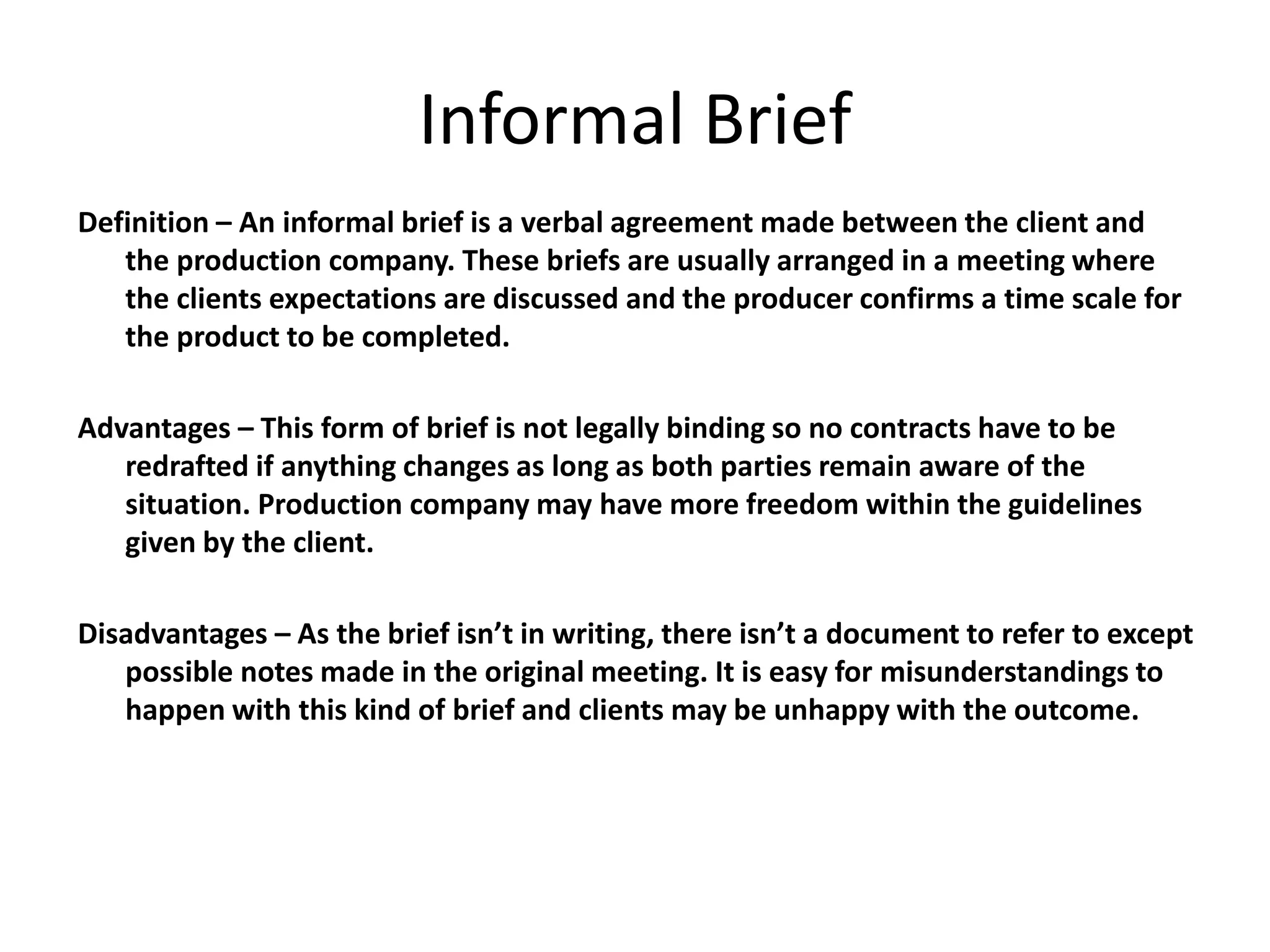 Informal Brief
Definition – An informal brief is a verbal agreement made between the client and
the production company. These briefs are usually arranged in a meeting where
the clients expectations are discussed and the producer confirms a time scale for
the product to be completed.
Advantages – This form of brief is not legally binding so no contracts have to be
redrafted if anything changes as long as both parties remain aware of the
situation. Production company may have more freedom within the guidelines
given by the client.
Disadvantages – As the brief isn’t in writing, there isn’t a document to refer to except
possible notes made in the original meeting. It is easy for misunderstandings to
happen with this kind of brief and clients may be unhappy with the outcome.
 