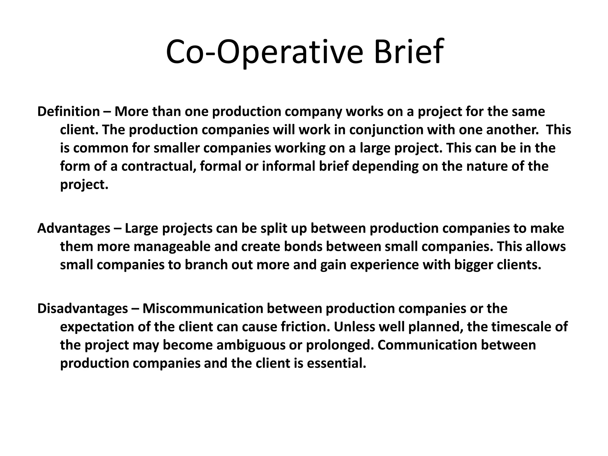 Co-Operative Brief
Definition – More than one production company works on a project for the same
client. The production companies will work in conjunction with one another. This
is common for smaller companies working on a large project. This can be in the
form of a contractual, formal or informal brief depending on the nature of the
project.
Advantages – Large projects can be split up between production companies to make
them more manageable and create bonds between small companies. This allows
small companies to branch out more and gain experience with bigger clients.
Disadvantages – Miscommunication between production companies or the
expectation of the client can cause friction. Unless well planned, the timescale of
the project may become ambiguous or prolonged. Communication between
production companies and the client is essential.
 
