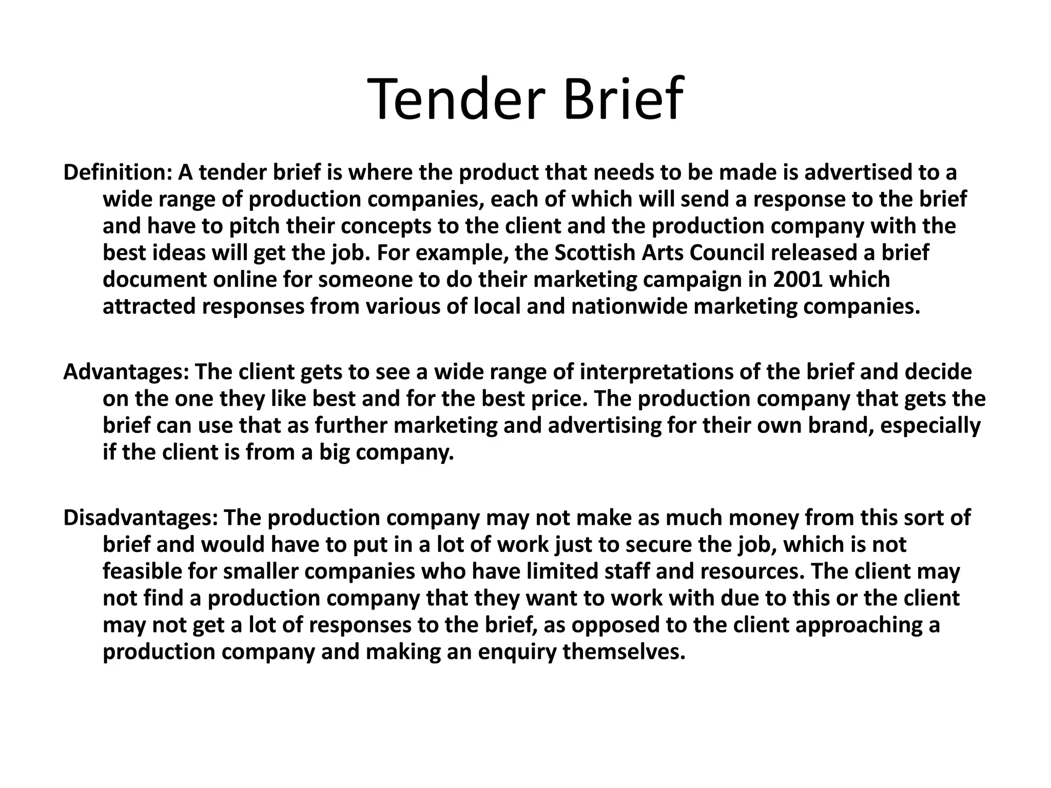 Tender Brief
Definition: A tender brief is where the product that needs to be made is advertised to a
wide range of production companies, each of which will send a response to the brief
and have to pitch their concepts to the client and the production company with the
best ideas will get the job. For example, the Scottish Arts Council released a brief
document online for someone to do their marketing campaign in 2001 which
attracted responses from various of local and nationwide marketing companies.
Advantages: The client gets to see a wide range of interpretations of the brief and decide
on the one they like best and for the best price. The production company that gets the
brief can use that as further marketing and advertising for their own brand, especially
if the client is from a big company.
Disadvantages: The production company may not make as much money from this sort of
brief and would have to put in a lot of work just to secure the job, which is not
feasible for smaller companies who have limited staff and resources. The client may
not find a production company that they want to work with due to this or the client
may not get a lot of responses to the brief, as opposed to the client approaching a
production company and making an enquiry themselves.
 
