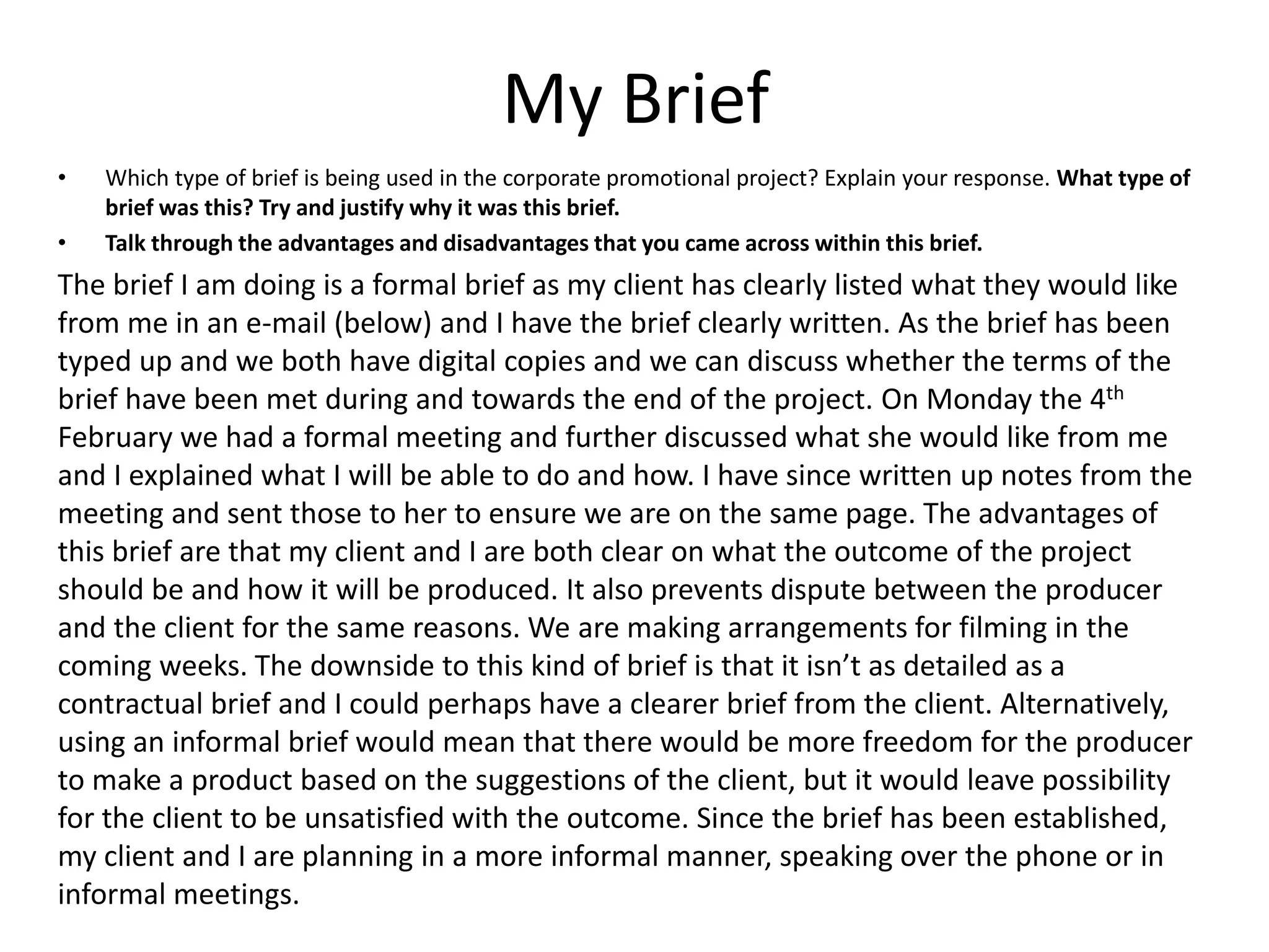 My Brief
• Which type of brief is being used in the corporate promotional project? Explain your response. What type of
brief was this? Try and justify why it was this brief.
• Talk through the advantages and disadvantages that you came across within this brief.
The brief I am doing is a formal brief as my client has clearly listed what they would like
from me in an e-mail (below) and I have the brief clearly written. As the brief has been
typed up and we both have digital copies and we can discuss whether the terms of the
brief have been met during and towards the end of the project. On Monday the 4th
February we had a formal meeting and further discussed what she would like from me
and I explained what I will be able to do and how. I have since written up notes from the
meeting and sent those to her to ensure we are on the same page. The advantages of
this brief are that my client and I are both clear on what the outcome of the project
should be and how it will be produced. It also prevents dispute between the producer
and the client for the same reasons. We are making arrangements for filming in the
coming weeks. The downside to this kind of brief is that it isn’t as detailed as a
contractual brief and I could perhaps have a clearer brief from the client. Alternatively,
using an informal brief would mean that there would be more freedom for the producer
to make a product based on the suggestions of the client, but it would leave possibility
for the client to be unsatisfied with the outcome. Since the brief has been established,
my client and I are planning in a more informal manner, speaking over the phone or in
informal meetings.
 