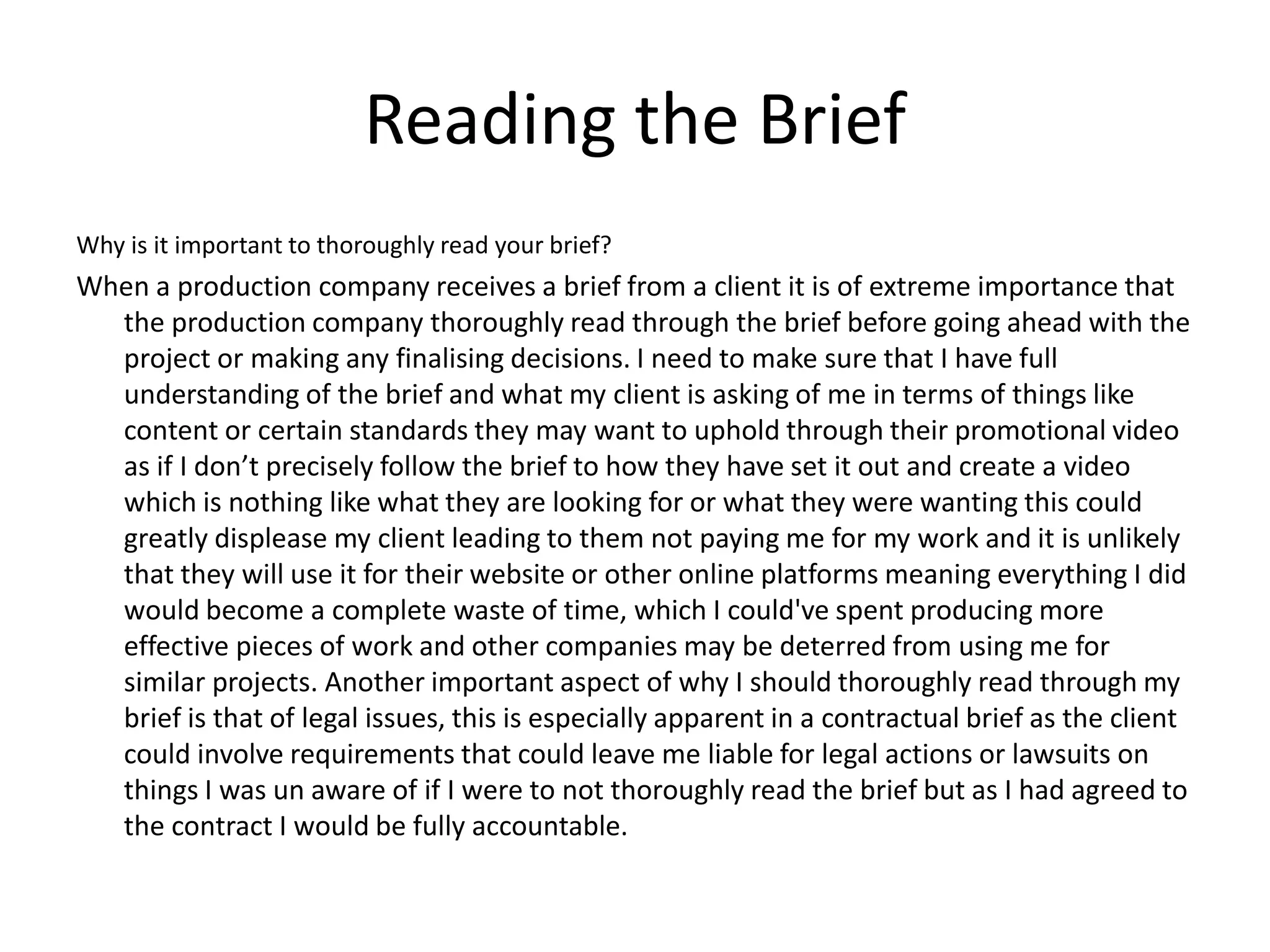 Reading the Brief
Why is it important to thoroughly read your brief?
When a production company receives a brief from a client it is of extreme importance that
the production company thoroughly read through the brief before going ahead with the
project or making any finalising decisions. I need to make sure that I have full
understanding of the brief and what my client is asking of me in terms of things like
content or certain standards they may want to uphold through their promotional video
as if I don’t precisely follow the brief to how they have set it out and create a video
which is nothing like what they are looking for or what they were wanting this could
greatly displease my client leading to them not paying me for my work and it is unlikely
that they will use it for their website or other online platforms meaning everything I did
would become a complete waste of time, which I could've spent producing more
effective pieces of work and other companies may be deterred from using me for
similar projects. Another important aspect of why I should thoroughly read through my
brief is that of legal issues, this is especially apparent in a contractual brief as the client
could involve requirements that could leave me liable for legal actions or lawsuits on
things I was un aware of if I were to not thoroughly read the brief but as I had agreed to
the contract I would be fully accountable.
 