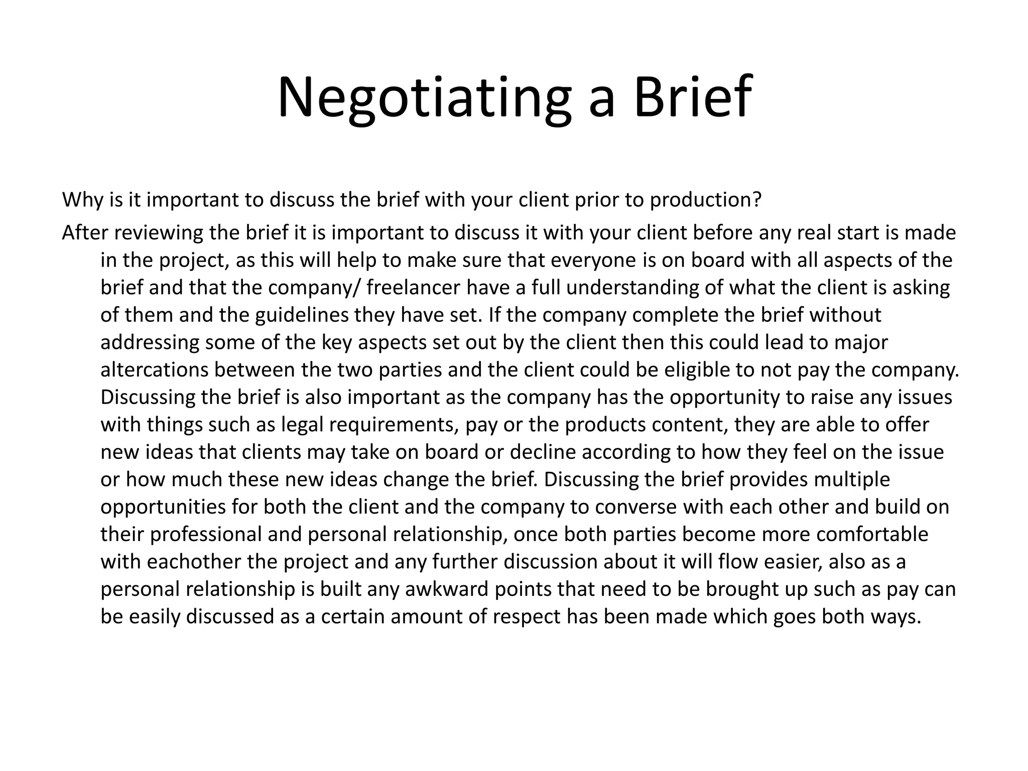 Negotiating a Brief
Why is it important to discuss the brief with your client prior to production?
After reviewing the brief it is important to discuss it with your client before any real start is made
in the project, as this will help to make sure that everyone is on board with all aspects of the
brief and that the company/ freelancer have a full understanding of what the client is asking
of them and the guidelines they have set. If the company complete the brief without
addressing some of the key aspects set out by the client then this could lead to major
altercations between the two parties and the client could be eligible to not pay the company.
Discussing the brief is also important as the company has the opportunity to raise any issues
with things such as legal requirements, pay or the products content, they are able to offer
new ideas that clients may take on board or decline according to how they feel on the issue
or how much these new ideas change the brief. Discussing the brief provides multiple
opportunities for both the client and the company to converse with each other and build on
their professional and personal relationship, once both parties become more comfortable
with eachother the project and any further discussion about it will flow easier, also as a
personal relationship is built any awkward points that need to be brought up such as pay can
be easily discussed as a certain amount of respect has been made which goes both ways.
 