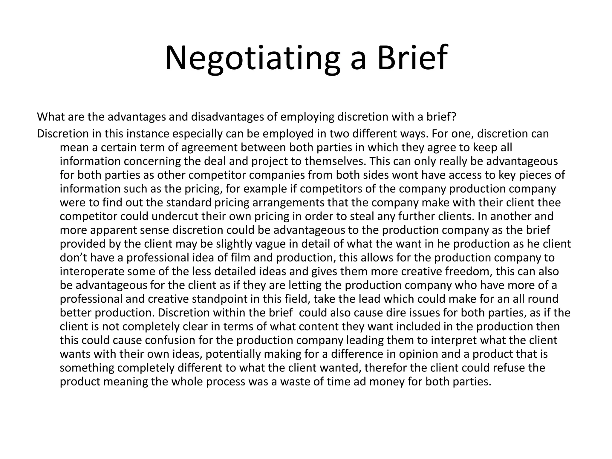 Negotiating a Brief
What are the advantages and disadvantages of employing discretion with a brief?
Discretion in this instance especially can be employed in two different ways. For one, discretion can
mean a certain term of agreement between both parties in which they agree to keep all
information concerning the deal and project to themselves. This can only really be advantageous
for both parties as other competitor companies from both sides wont have access to key pieces of
information such as the pricing, for example if competitors of the company production company
were to find out the standard pricing arrangements that the company make with their client thee
competitor could undercut their own pricing in order to steal any further clients. In another and
more apparent sense discretion could be advantageous to the production company as the brief
provided by the client may be slightly vague in detail of what the want in he production as he client
don’t have a professional idea of film and production, this allows for the production company to
interoperate some of the less detailed ideas and gives them more creative freedom, this can also
be advantageous for the client as if they are letting the production company who have more of a
professional and creative standpoint in this field, take the lead which could make for an all round
better production. Discretion within the brief could also cause dire issues for both parties, as if the
client is not completely clear in terms of what content they want included in the production then
this could cause confusion for the production company leading them to interpret what the client
wants with their own ideas, potentially making for a difference in opinion and a product that is
something completely different to what the client wanted, therefor the client could refuse the
product meaning the whole process was a waste of time ad money for both parties.
 
