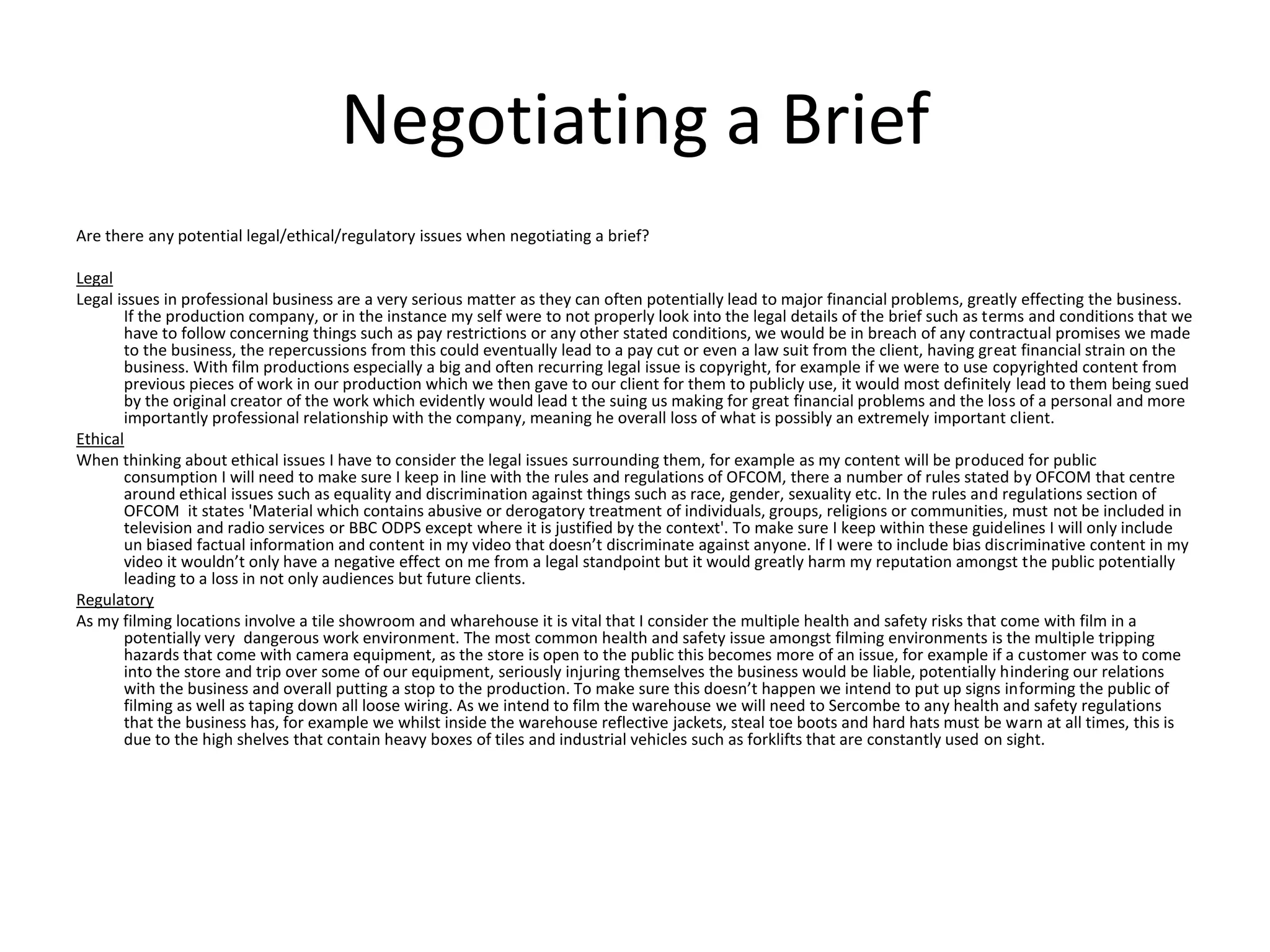 Negotiating a Brief
Are there any potential legal/ethical/regulatory issues when negotiating a brief?
Legal
Legal issues in professional business are a very serious matter as they can often potentially lead to major financial problems, greatly effecting the business.
If the production company, or in the instance my self were to not properly look into the legal details of the brief such as terms and conditions that we
have to follow concerning things such as pay restrictions or any other stated conditions, we would be in breach of any contractual promises we made
to the business, the repercussions from this could eventually lead to a pay cut or even a law suit from the client, having great financial strain on the
business. With film productions especially a big and often recurring legal issue is copyright, for example if we were to use copyrighted content from
previous pieces of work in our production which we then gave to our client for them to publicly use, it would most definitely lead to them being sued
by the original creator of the work which evidently would lead t the suing us making for great financial problems and the loss of a personal and more
importantly professional relationship with the company, meaning he overall loss of what is possibly an extremely important client.
Ethical
When thinking about ethical issues I have to consider the legal issues surrounding them, for example as my content will be produced for public
consumption I will need to make sure I keep in line with the rules and regulations of OFCOM, there a number of rules stated by OFCOM that centre
around ethical issues such as equality and discrimination against things such as race, gender, sexuality etc. In the rules and regulations section of
OFCOM it states 'Material which contains abusive or derogatory treatment of individuals, groups, religions or communities, must not be included in
television and radio services or BBC ODPS except where it is justified by the context'. To make sure I keep within these guidelines I will only include
un biased factual information and content in my video that doesn’t discriminate against anyone. If I were to include bias discriminative content in my
video it wouldn’t only have a negative effect on me from a legal standpoint but it would greatly harm my reputation amongst the public potentially
leading to a loss in not only audiences but future clients.
Regulatory
As my filming locations involve a tile showroom and wharehouse it is vital that I consider the multiple health and safety risks that come with film in a
potentially very dangerous work environment. The most common health and safety issue amongst filming environments is the multiple tripping
hazards that come with camera equipment, as the store is open to the public this becomes more of an issue, for example if a customer was to come
into the store and trip over some of our equipment, seriously injuring themselves the business would be liable, potentially hindering our relations
with the business and overall putting a stop to the production. To make sure this doesn’t happen we intend to put up signs informing the public of
filming as well as taping down all loose wiring. As we intend to film the warehouse we will need to Sercombe to any health and safety regulations
that the business has, for example we whilst inside the warehouse reflective jackets, steal toe boots and hard hats must be warn at all times, this is
due to the high shelves that contain heavy boxes of tiles and industrial vehicles such as forklifts that are constantly used on sight.
 