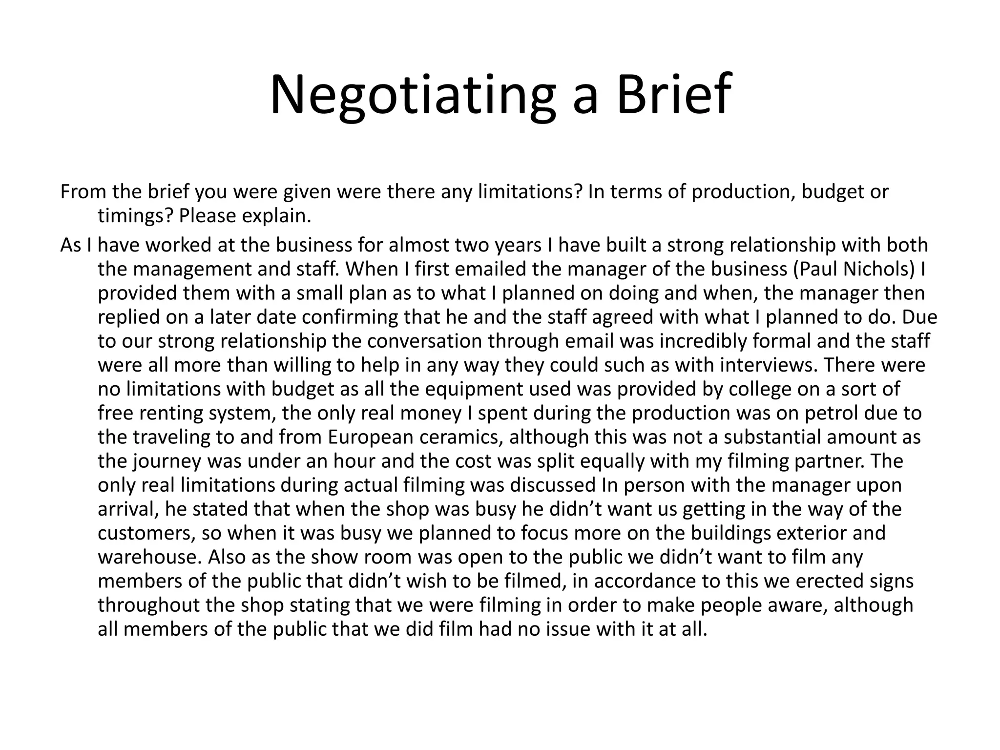 Negotiating a Brief
From the brief you were given were there any limitations? In terms of production, budget or
timings? Please explain.
As I have worked at the business for almost two years I have built a strong relationship with both
the management and staff. When I first emailed the manager of the business (Paul Nichols) I
provided them with a small plan as to what I planned on doing and when, the manager then
replied on a later date confirming that he and the staff agreed with what I planned to do. Due
to our strong relationship the conversation through email was incredibly formal and the staff
were all more than willing to help in any way they could such as with interviews. There were
no limitations with budget as all the equipment used was provided by college on a sort of
free renting system, the only real money I spent during the production was on petrol due to
the traveling to and from European ceramics, although this was not a substantial amount as
the journey was under an hour and the cost was split equally with my filming partner. The
only real limitations during actual filming was discussed In person with the manager upon
arrival, he stated that when the shop was busy he didn’t want us getting in the way of the
customers, so when it was busy we planned to focus more on the buildings exterior and
warehouse. Also as the show room was open to the public we didn’t want to film any
members of the public that didn’t wish to be filmed, in accordance to this we erected signs
throughout the shop stating that we were filming in order to make people aware, although
all members of the public that we did film had no issue with it at all.
 