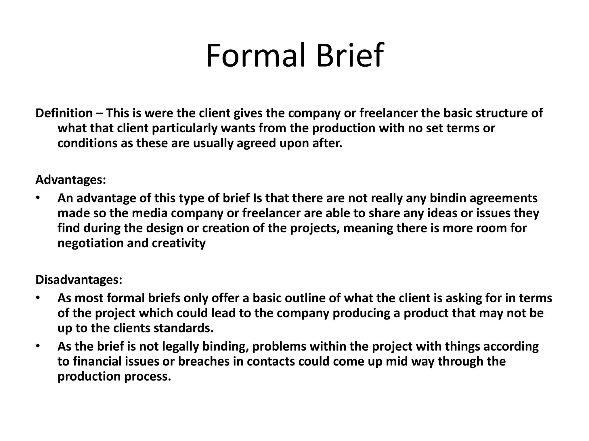 Formal Brief
Definition – This is were the client gives the company or freelancer the basic structure of
what that client particularly wants from the production with no set terms or
conditions as these are usually agreed upon after.
Advantages:
• An advantage of this type of brief Is that there are not really any bindin agreements
made so the media company or freelancer are able to share any ideas or issues they
find during the design or creation of the projects, meaning there is more room for
negotiation and creativity
Disadvantages:
• As most formal briefs only offer a basic outline of what the client is asking for in terms
of the project which could lead to the company producing a product that may not be
up to the clients standards.
• As the brief is not legally binding, problems within the project with things according
to financial issues or breaches in contacts could come up mid way through the
production process.
 