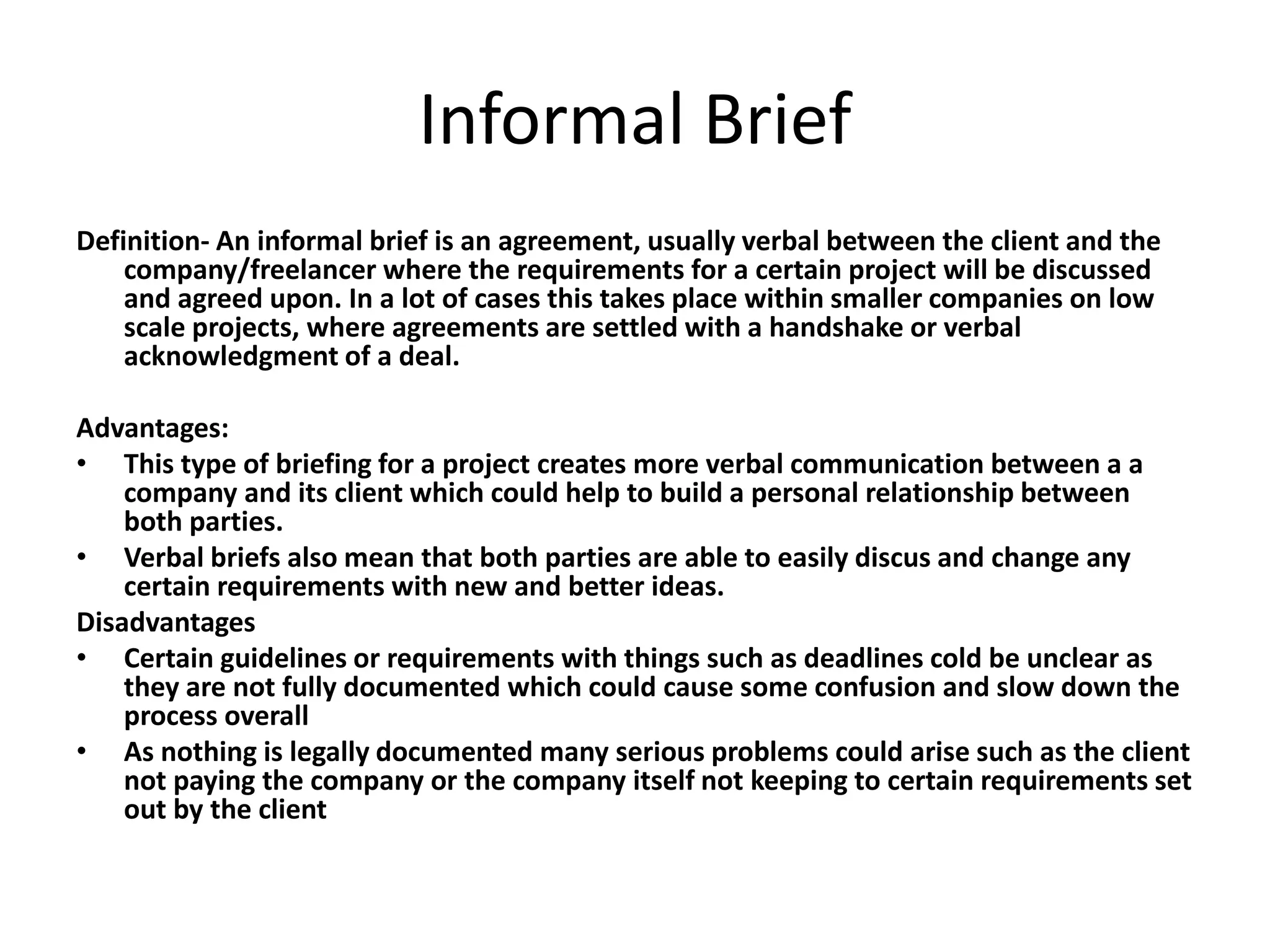 Informal Brief
Definition- An informal brief is an agreement, usually verbal between the client and the
company/freelancer where the requirements for a certain project will be discussed
and agreed upon. In a lot of cases this takes place within smaller companies on low
scale projects, where agreements are settled with a handshake or verbal
acknowledgment of a deal.
Advantages:
• This type of briefing for a project creates more verbal communication between a a
company and its client which could help to build a personal relationship between
both parties.
• Verbal briefs also mean that both parties are able to easily discus and change any
certain requirements with new and better ideas.
Disadvantages
• Certain guidelines or requirements with things such as deadlines cold be unclear as
they are not fully documented which could cause some confusion and slow down the
process overall
• As nothing is legally documented many serious problems could arise such as the client
not paying the company or the company itself not keeping to certain requirements set
out by the client
 