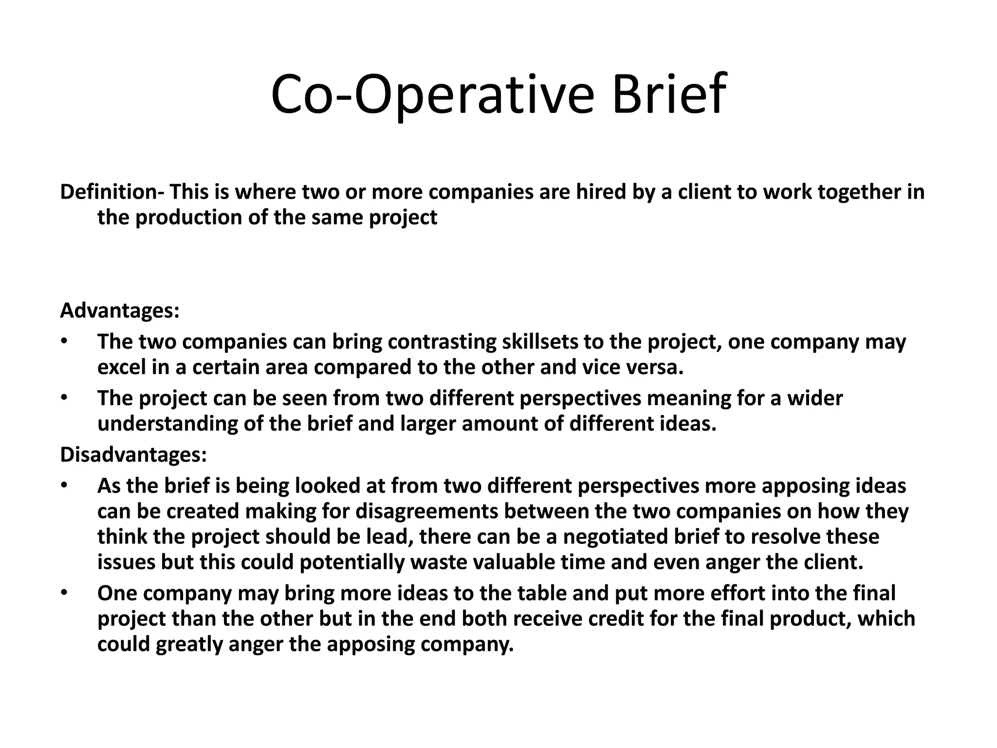 Co-Operative Brief
Definition- This is where two or more companies are hired by a client to work together in
the production of the same project
Advantages:
• The two companies can bring contrasting skillsets to the project, one company may
excel in a certain area compared to the other and vice versa.
• The project can be seen from two different perspectives meaning for a wider
understanding of the brief and larger amount of different ideas.
Disadvantages:
• As the brief is being looked at from two different perspectives more apposing ideas
can be created making for disagreements between the two companies on how they
think the project should be lead, there can be a negotiated brief to resolve these
issues but this could potentially waste valuable time and even anger the client.
• One company may bring more ideas to the table and put more effort into the final
project than the other but in the end both receive credit for the final product, which
could greatly anger the apposing company.
 