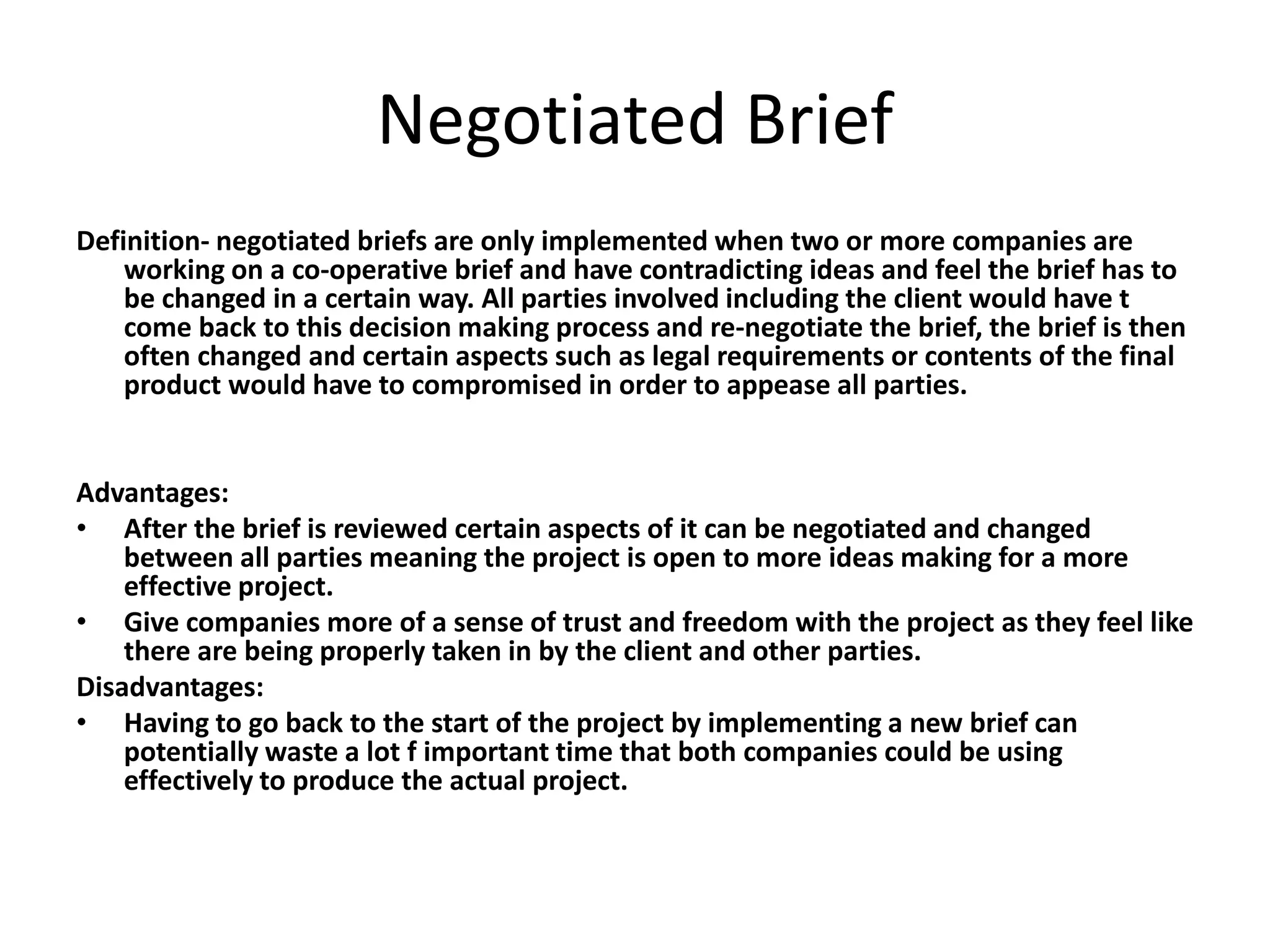 Negotiated Brief
Definition- negotiated briefs are only implemented when two or more companies are
working on a co-operative brief and have contradicting ideas and feel the brief has to
be changed in a certain way. All parties involved including the client would have t
come back to this decision making process and re-negotiate the brief, the brief is then
often changed and certain aspects such as legal requirements or contents of the final
product would have to compromised in order to appease all parties.
Advantages:
• After the brief is reviewed certain aspects of it can be negotiated and changed
between all parties meaning the project is open to more ideas making for a more
effective project.
• Give companies more of a sense of trust and freedom with the project as they feel like
there are being properly taken in by the client and other parties.
Disadvantages:
• Having to go back to the start of the project by implementing a new brief can
potentially waste a lot f important time that both companies could be using
effectively to produce the actual project.
 