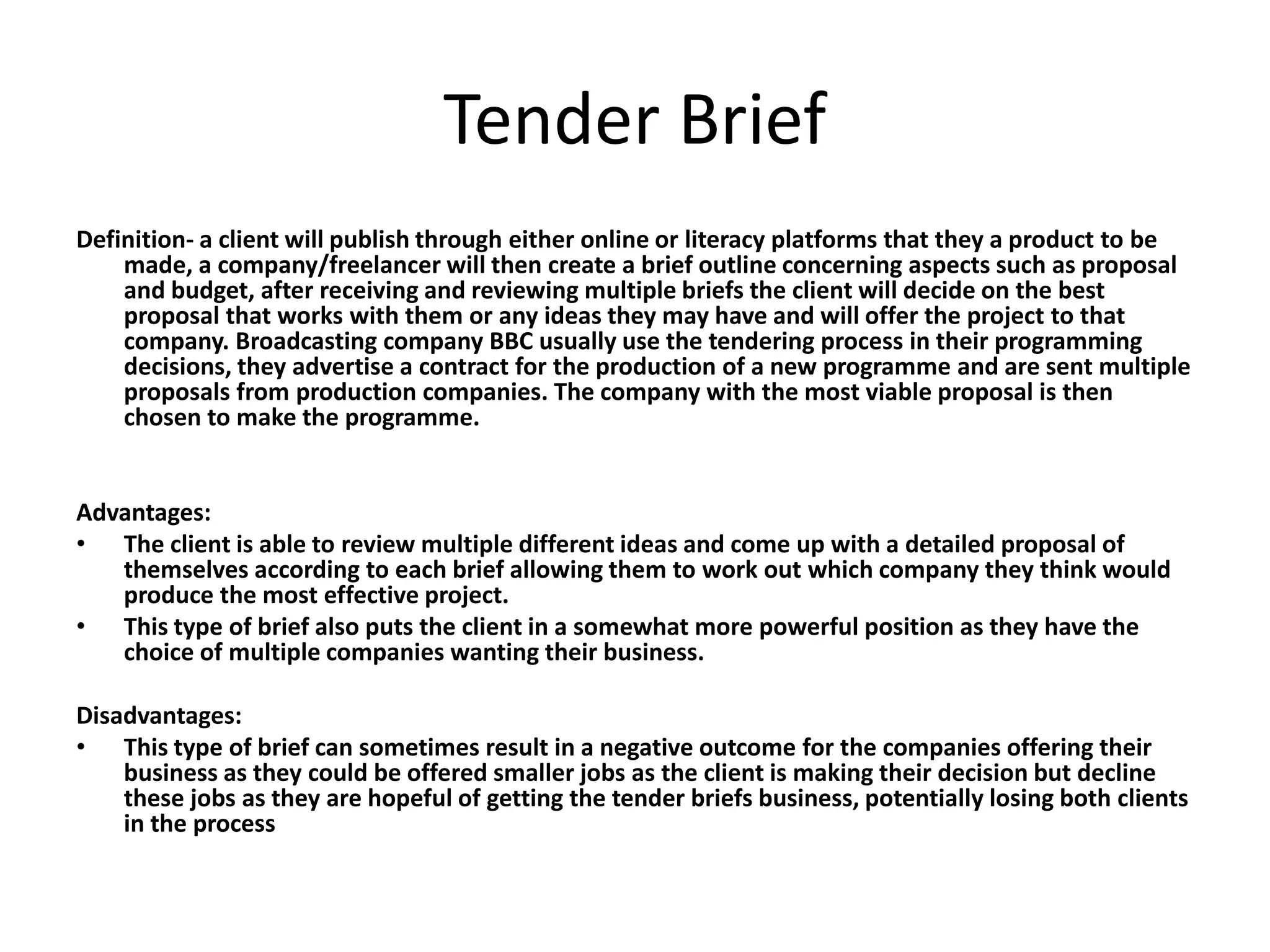 Tender Brief
Definition- a client will publish through either online or literacy platforms that they a product to be
made, a company/freelancer will then create a brief outline concerning aspects such as proposal
and budget, after receiving and reviewing multiple briefs the client will decide on the best
proposal that works with them or any ideas they may have and will offer the project to that
company. Broadcasting company BBC usually use the tendering process in their programming
decisions, they advertise a contract for the production of a new programme and are sent multiple
proposals from production companies. The company with the most viable proposal is then
chosen to make the programme.
Advantages:
• The client is able to review multiple different ideas and come up with a detailed proposal of
themselves according to each brief allowing them to work out which company they think would
produce the most effective project.
• This type of brief also puts the client in a somewhat more powerful position as they have the
choice of multiple companies wanting their business.
Disadvantages:
• This type of brief can sometimes result in a negative outcome for the companies offering their
business as they could be offered smaller jobs as the client is making their decision but decline
these jobs as they are hopeful of getting the tender briefs business, potentially losing both clients
in the process
 