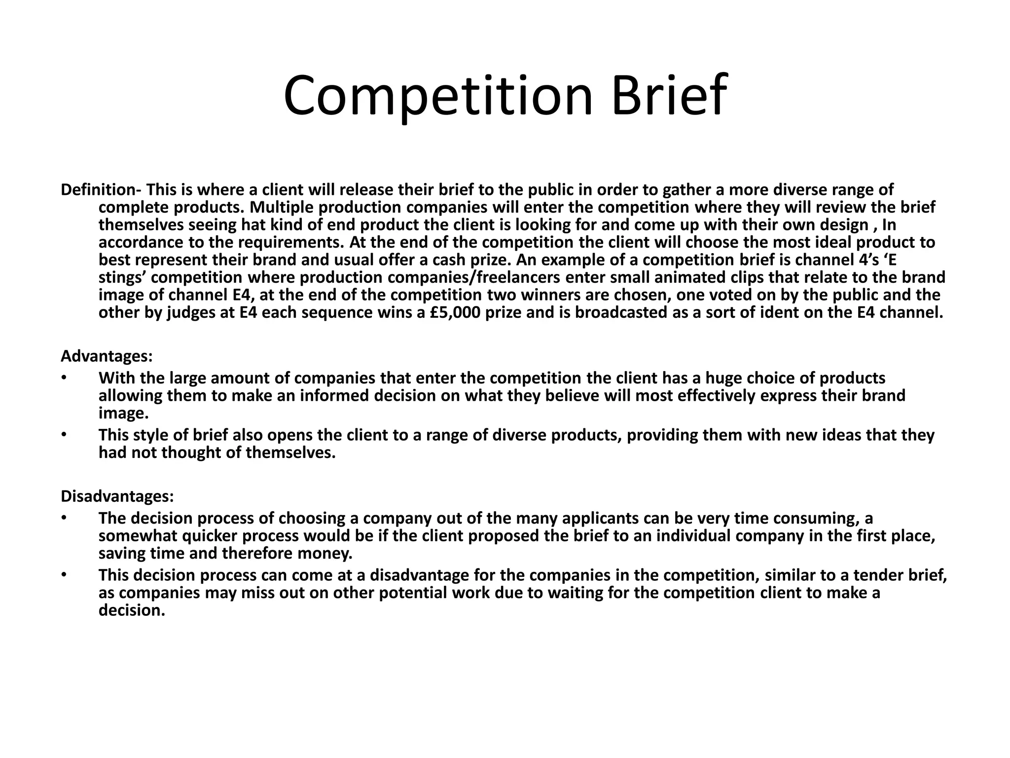Competition Brief
Definition- This is where a client will release their brief to the public in order to gather a more diverse range of
complete products. Multiple production companies will enter the competition where they will review the brief
themselves seeing hat kind of end product the client is looking for and come up with their own design , In
accordance to the requirements. At the end of the competition the client will choose the most ideal product to
best represent their brand and usual offer a cash prize. An example of a competition brief is channel 4’s ‘E
stings’ competition where production companies/freelancers enter small animated clips that relate to the brand
image of channel E4, at the end of the competition two winners are chosen, one voted on by the public and the
other by judges at E4 each sequence wins a £5,000 prize and is broadcasted as a sort of ident on the E4 channel.
Advantages:
• With the large amount of companies that enter the competition the client has a huge choice of products
allowing them to make an informed decision on what they believe will most effectively express their brand
image.
• This style of brief also opens the client to a range of diverse products, providing them with new ideas that they
had not thought of themselves.
Disadvantages:
• The decision process of choosing a company out of the many applicants can be very time consuming, a
somewhat quicker process would be if the client proposed the brief to an individual company in the first place,
saving time and therefore money.
• This decision process can come at a disadvantage for the companies in the competition, similar to a tender brief,
as companies may miss out on other potential work due to waiting for the competition client to make a
decision.
 