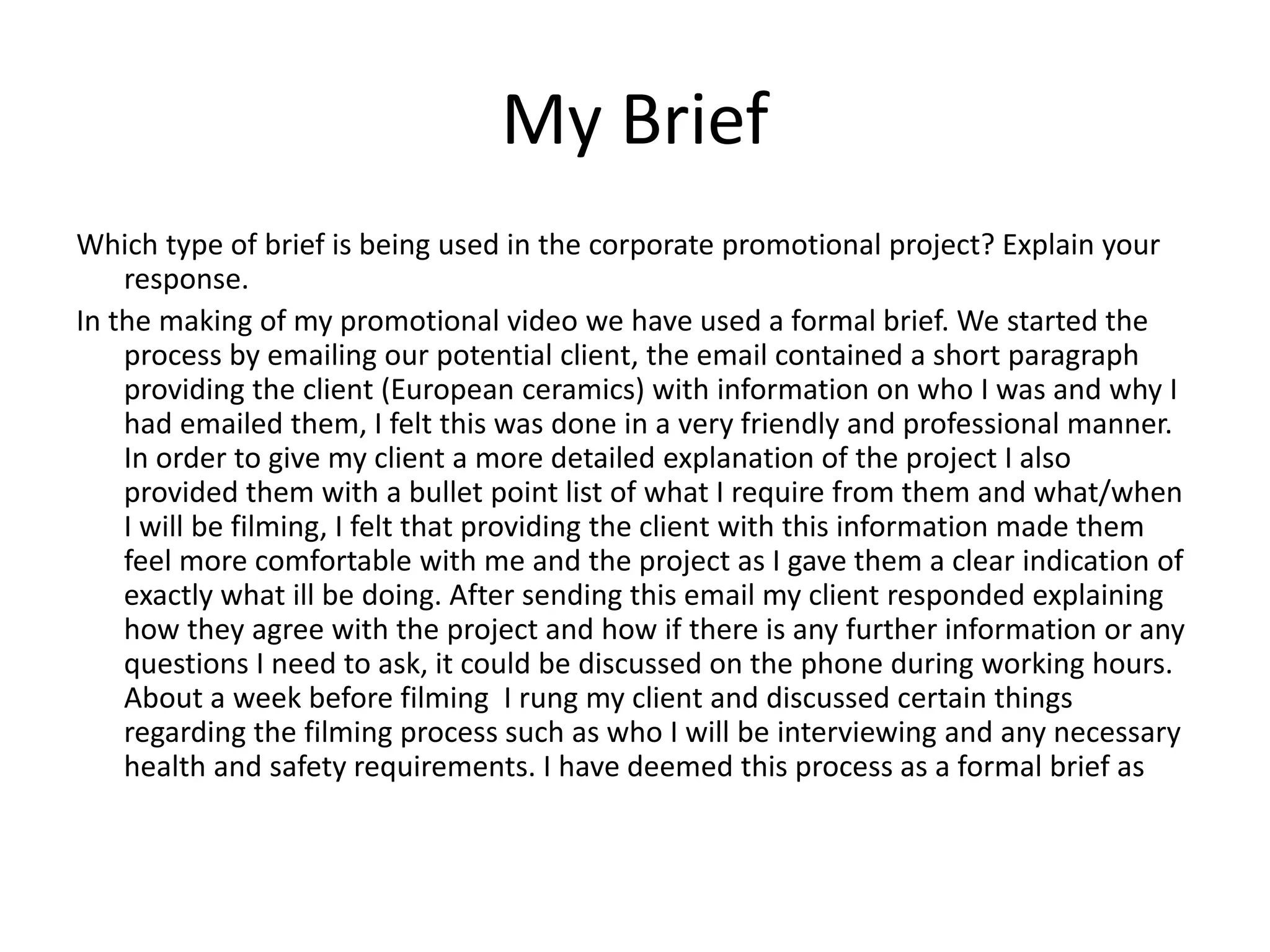 My Brief
Which type of brief is being used in the corporate promotional project? Explain your
response.
In the making of my promotional video we have used a formal brief. We started the
process by emailing our potential client, the email contained a short paragraph
providing the client (European ceramics) with information on who I was and why I
had emailed them, I felt this was done in a very friendly and professional manner.
In order to give my client a more detailed explanation of the project I also
provided them with a bullet point list of what I require from them and what/when
I will be filming, I felt that providing the client with this information made them
feel more comfortable with me and the project as I gave them a clear indication of
exactly what ill be doing. After sending this email my client responded explaining
how they agree with the project and how if there is any further information or any
questions I need to ask, it could be discussed on the phone during working hours.
About a week before filming I rung my client and discussed certain things
regarding the filming process such as who I will be interviewing and any necessary
health and safety requirements. I have deemed this process as a formal brief as
 