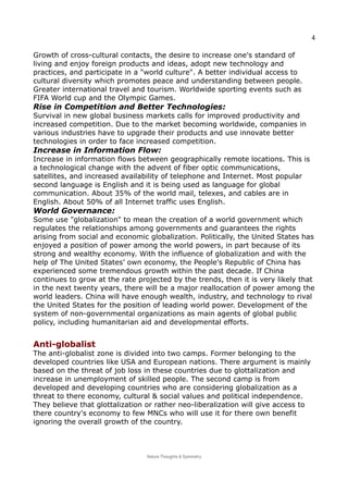 4
Growth of cross-cultural contacts, the desire to increase one's standard of
living and enjoy foreign products and ideas, adopt new technology and
practices, and participate in a "world culture". A better individual access to
cultural diversity which promotes peace and understanding between people.
Greater international travel and tourism. Worldwide sporting events such as
FIFA World cup and the Olympic Games.
Rise in Competition and Better Technologies:
Survival in new global business markets calls for improved productivity and
increased competition. Due to the market becoming worldwide, companies in
various industries have to upgrade their products and use innovate better
technologies in order to face increased competition.
Increase in Information Flow:
Increase in information flows between geographically remote locations. This is
a technological change with the advent of fiber optic communications,
satellites, and increased availability of telephone and Internet. Most popular
second language is English and it is being used as language for global
communication. About 35% of the world mail, telexes, and cables are in
English. About 50% of all Internet traffic uses English.
World Governance:
Some use "globalization" to mean the creation of a world government which
regulates the relationships among governments and guarantees the rights
arising from social and economic globalization. Politically, the United States has
enjoyed a position of power among the world powers, in part because of its
strong and wealthy economy. With the influence of globalization and with the
help of The United States’ own economy, the People's Republic of China has
experienced some tremendous growth within the past decade. If China
continues to grow at the rate projected by the trends, then it is very likely that
in the next twenty years, there will be a major reallocation of power among the
world leaders. China will have enough wealth, industry, and technology to rival
the United States for the position of leading world power. Development of the
system of non-governmental organizations as main agents of global public
policy, including humanitarian aid and developmental efforts.
Anti-globalistAnti-globalist
The anti-globalist zone is divided into two camps. Former belonging to the
developed countries like USA and European nations. There argument is mainly
based on the threat of job loss in these countries due to glottalization and
increase in unemployment of skilled people. The second camp is from
developed and developing countries who are considering globalization as a
threat to there economy, cultural & social values and political independence.
They believe that glottalization or rather neo-liberalization will give access to
there country's economy to few MNCs who will use it for there own benefit
ignoring the overall growth of the country.
Nature Thoughts & Symmetry
 