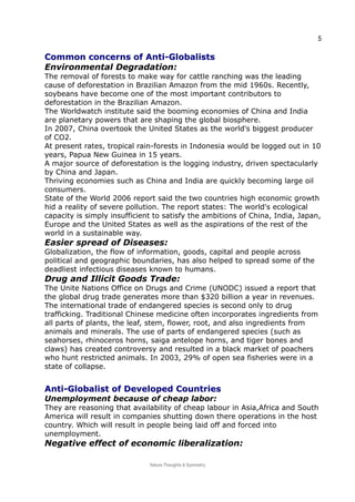 5
Common concerns of Anti-GlobalistsCommon concerns of Anti-Globalists
Environmental Degradation:
The removal of forests to make way for cattle ranching was the leading
cause of deforestation in Brazilian Amazon from the mid 1960s. Recently,
soybeans have become one of the most important contributors to
deforestation in the Brazilian Amazon.
The Worldwatch institute said the booming economies of China and India
are planetary powers that are shaping the global biosphere.
In 2007, China overtook the United States as the world's biggest producer
of CO2.
At present rates, tropical rain-forests in Indonesia would be logged out in 10
years, Papua New Guinea in 15 years.
A major source of deforestation is the logging industry, driven spectacularly
by China and Japan.
Thriving economies such as China and India are quickly becoming large oil
consumers.
State of the World 2006 report said the two countries high economic growth
hid a reality of severe pollution. The report states: The world's ecological
capacity is simply insufficient to satisfy the ambitions of China, India, Japan,
Europe and the United States as well as the aspirations of the rest of the
world in a sustainable way.
Easier spread of Diseases:
Globalization, the flow of information, goods, capital and people across
political and geographic boundaries, has also helped to spread some of the
deadliest infectious diseases known to humans.
Drug and Illicit Goods Trade:
The Unite Nations Office on Drugs and Crime (UNODC) issued a report that
the global drug trade generates more than $320 billion a year in revenues.
The international trade of endangered species is second only to drug
trafficking. Traditional Chinese medicine often incorporates ingredients from
all parts of plants, the leaf, stem, flower, root, and also ingredients from
animals and minerals. The use of parts of endangered species (such as
seahorses, rhinoceros horns, saiga antelope horns, and tiger bones and
claws) has created controversy and resulted in a black market of poachers
who hunt restricted animals. In 2003, 29% of open sea fisheries were in a
state of collapse.
Anti-Globalist of Developed CountriesAnti-Globalist of Developed Countries
Unemployment because of cheap labor:
They are reasoning that availability of cheap labour in Asia,Africa and South
America will result in companies shutting down there operations in the host
country. Which will result in people being laid off and forced into
unemployment.
Negative effect of economic liberalization:
Nature Thoughts & Symmetry
 