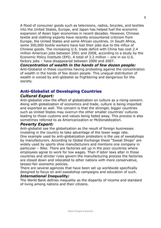 6
A flood of consumer goods such as televisions, radios, bicycles, and textiles
into the United States, Europe, and Japan has helped fuel the economic
expansion of Asian tiger economies in recent decades. However, Chinese
textile and clothing exports have recently encountered criticism from
Europe, the United States and some African countries. In South Africa,
some 300,000 textile workers have lost their jobs due to the influx of
Chinese goods. The increasing U.S. trade deficit with China has cost 2.4
million American jobs between 2001 and 2008, according to a study by the
Economic Policy Institute (EPI). A total of 3.2 million – one in six U.S.
factory jobs – have disappeared between 2000 and 2007.
Concentration of wealth in the hands of few dozen people:
Anti-Globalist in these countries having protesting against the concentration
of wealth in the hands of few dozen people. This unequal distribution of
wealth is voiced by anti-globalist as frightening and dangerous for the
society.
Anti-Globalist of Developing CountriesAnti-Globalist of Developing Countries
Cultural Export:
Anti-globalist view the effect of globalization on culture as a rising concern.
Along with globalization of economics and trade, culture is being imported
and exported as well. The concern is that the stronger, bigger countries
such as United States may overrun the other smaller countries' cultures
leading to those customs and values being faded away. This process is also
sometimes referred to as Americanization or McDonaldization.
Poverty Export:
Anti-globalist see the globalization as the result of foreign businesses
investing in the country to take advantage of the lower wage rate.
One example used by anti-globalization protesters is the use of sweatshops
by manufacturers. According to Global Exchange these "Sweat Shops" are
widely used by sports shoe manufacturers and mentions one company in
particular – Nike. There are factories set up in the poor countries where
employees agree to work for low wages. Then if labor laws alter in those
countries and stricter rules govern the manufacturing process the factories
are closed down and relocated to other nations with more conservative,
laissez-fair economic policies.
There are several agencies that have been set up worldwide specifically
designed to focus on anti-sweatshop campaigns and education of such.
International Inequality:
The World Bank defines inequality as the disparity of income and standard
of living among nations and their citizens.
Nature Thoughts & Symmetry
 