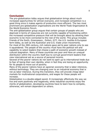 8
ConclusionConclusion
The pro-globalization lobby argues that globalization brings about much
increased opportunities for almost everyone, and increased competition is a
good thing since it makes agents of production more efficient. The two most
prominent pro-globalization organizations are the World Trade Organization &
the World Economic Forum.
The anti-globalization group argues that certain groups of people who are
deprived in terms of resources are not currently capable of functioning within
the increased competitive pressure that will be brought about by allowing their
economic to be more connected to the rest of the world. This group includes
Friends of the Earth, Greenpeace , Oxfam, G77, the U.S. textiles & European
farm lobby, as well as the Australian and U.S. trade union movements.
For most of the 20th century, rich nations gave aid to poor nations only to see
it squandered. The people of the country must have the political will and
capability to select leaders that choose a path of economic growth instead of
cultural stagnation. Many of these countries are poor and have an unequal
distribution within the country itself due to corrupt government leaders that
view international aid as a source of personal income.
Several of the poorer nations do not want to open up to international trade due
to fear of losing their own identity, when in fact they are losing an opportunity
for its people to move out of poverty.
Many of the poorer nations have an agrarian economy that is labor intensive,
without technology. They are changing over to an industrial economy that is
not as labor intensive. During this transition, they will provide cheap labor
markets for multinational corporations, and wages for these people will
increase.
Globalization is a double-edged sword. It increasingly affectively the way we
live and work positively and negatively, while industrial countries enjoy the
merits of globalization, developing countries have to learn how to compete,
otherwise, will remain dependent on others.
Nature Thoughts & Symmetry
 