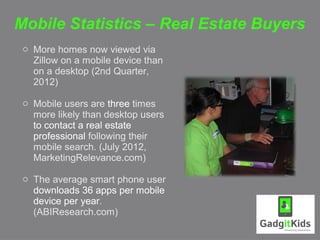 Mobile Statistics – Real Estate Buyers
 o More homes now viewed via
   Zillow on a mobile device than
   on a desktop (2nd Quarter,
   2012)

 o Mobile users are three times
   more likely than desktop users
   to contact a real estate
   professional following their
   mobile search. (July 2012,
   MarketingRelevance.com)

 o The average smart phone user
   downloads 36 apps per mobile
   device per year.
   (ABIResearch.com)
 