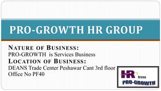 NATURE OF BUSINESS:
PRO-GROWTH is Services Business
LOCATION OF BUSINESS:
DEANS Trade Center Peshawar Cant 3rd floor
Office No PF40
PRO-GROWTH HR GROUP
 