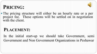  The pricing structure will either be an hourly rate or a per
project fee. These options will be settled on in negotiation
with the client.
PRICING:
PLACEMENT:
In the initial start-up we should take Government, semi
Government and Non Government Organizations in Peshawar
 