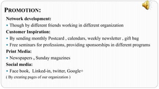 Network development:
 Though by different friends working in different organization
Customer Inspiration:
 By sending monthly Postcard , calendars, weekly newsletter , gift bag
 Free seminars for professions, providing sponsorships in different programs
Print Media:
 Newspapers , Sunday magazines
Social media:
 Face book, Linked-in, twitter, Google+
( By creating pages of our organization )
PROMOTION:
 