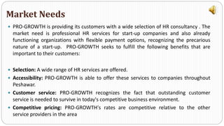  PRO-GROWTH is providing its customers with a wide selection of HR consultancy . The
market need is professional HR services for start-up companies and also already
functioning organizations with flexible payment options, recognizing the precarious
nature of a start-up. PRO-GROWTH seeks to fulfill the following benefits that are
important to their customers:
 Selection: A wide range of HR services are offered.
 Accessibility: PRO-GROWTH is able to offer these services to companies throughout
Peshawar.
 Customer service: PRO-GROWTH recognizes the fact that outstanding customer
service is needed to survive in today's competitive business environment.
 Competitive pricing: PRO-GROWTH's rates are competitive relative to the other
service providers in the area
Market Needs
 