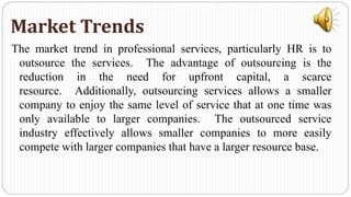 The market trend in professional services, particularly HR is to
outsource the services. The advantage of outsourcing is the
reduction in the need for upfront capital, a scarce
resource. Additionally, outsourcing services allows a smaller
company to enjoy the same level of service that at one time was
only available to larger companies. The outsourced service
industry effectively allows smaller companies to more easily
compete with larger companies that have a larger resource base.
Market Trends
 
