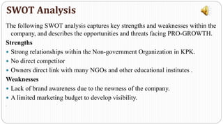 The following SWOT analysis captures key strengths and weaknesses within the
company, and describes the opportunities and threats facing PRO-GROWTH.
Strengths
 Strong relationships within the Non-government Organization in KPK.
 No direct competitor
 Owners direct link with many NGOs and other educational institutes .
Weaknesses
 Lack of brand awareness due to the newness of the company.
 A limited marketing budget to develop visibility.
.
SWOT Analysis
 