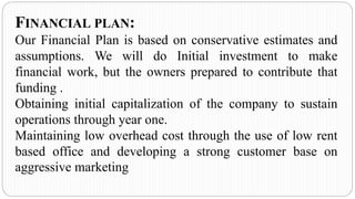 FINANCIAL PLAN:
Our Financial Plan is based on conservative estimates and
assumptions. We will do Initial investment to make
financial work, but the owners prepared to contribute that
funding .
Obtaining initial capitalization of the company to sustain
operations through year one.
Maintaining low overhead cost through the use of low rent
based office and developing a strong customer base on
aggressive marketing
 