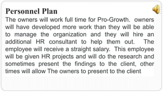 Personnel Plan
The owners will work full time for Pro-Growth. owners
will have developed more work than they will be able
to manage the organization and they will hire an
additional HR consultant to help them out. The
employee will receive a straight salary. This employee
will be given HR projects and will do the research and
sometimes present the findings to the client, other
times will allow The owners to present to the client.
 