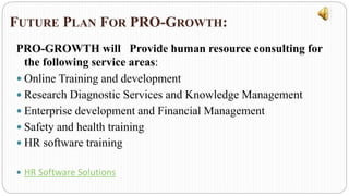 FUTURE PLAN FOR PRO-GROWTH:
PRO-GROWTH will Provide human resource consulting for
the following service areas:
 Online Training and development
 Research Diagnostic Services and Knowledge Management
 Enterprise development and Financial Management
 Safety and health training
 HR software training
 HR Software Solutions
 