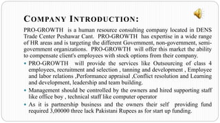 PRO-GROWTH is a human resource consulting company located in DENS
Trade Center Peshawar Cant. PRO-GROWTH has expertise in a wide range
of HR areas and is targeting the different Government, non-government, semi-
government organizations. PRO-GROWTH will offer this market the ability
to compensate client's employees with stock options from their company.
 PRO-GROWTH will provide the services like Outsourcing of class 4
employees, recruitment and selection , tanning and development , Employee
and labor relations ,Performance appraisal ,Conflict resolution and Learning
and development, leadership and team building.
 Management should be controlled by the owners and hired supporting staff
like office boy , technical staff like computer operator
 As it is partnership business and the owners their self providing fund
required 3,00000 three lack Pakistani Rupees as for start up funding.
COMPANY INTRODUCTION:
 