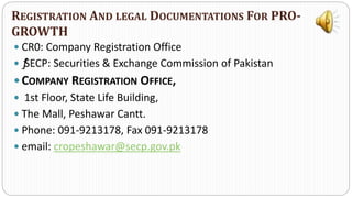  CR0: Company Registration Office
 ƒSECP: Securities & Exchange Commission of Pakistan
 COMPANY REGISTRATION OFFICE,
 1st Floor, State Life Building,
 The Mall, Peshawar Cantt.
 Phone: 091-9213178, Fax 091-9213178
 email: cropeshawar@secp.gov.pk
REGISTRATION AND LEGAL DOCUMENTATIONS FOR PRO-
GROWTH
 