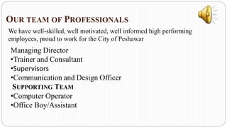 OUR TEAM OF PROFESSIONALS
We have well-skilled, well motivated, well informed high performing
employees, proud to work for the City of Peshawar
Managing Director
•Trainer and Consultant
•Supervisors
•Communication and Design Officer
SUPPORTING TEAM
•Computer Operator
•Office Boy/Assistant
 