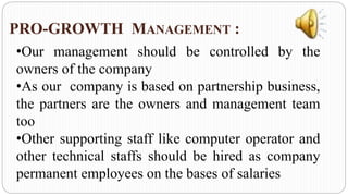 PRO-GROWTH MANAGEMENT :
•Our management should be controlled by the
owners of the company
•As our company is based on partnership business,
the partners are the owners and management team
too
•Other supporting staff like computer operator and
other technical staffs should be hired as company
permanent employees on the bases of salaries
 