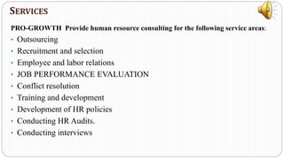 PRO-GROWTH Provide human resource consulting for the following service areas:
• Outsourcing
• Recruitment and selection
• Employee and labor relations
• JOB PERFORMANCE EVALUATION
• Conflict resolution
• Training and development
• Development of HR policies
• Conducting HR Audits.
• Conducting interviews
SERVICES
 