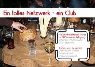 Ein tolles Netzwerk - ein Club


                      Als eine Projektarbeit wurde
                      im PRO-Innovator Lehrgang
                      2009 der „PRO-Innovator
                      Club“ gegründet.

                      Treffen: min. 1x jährlich
                      Gemeinsame Projekte
                      Know-how und
                      Erfahrungsaustausch

                                                     20
 