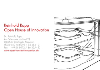 Reinhold Rapp
Open House of Innovation
Dr. Reinhold Rapp
Am Schammacher Feld 21
D-85567 Grafing b. München
Phone +49 (0) 8092 / 86 355 - 0
Fax +49 (0) 8092 / 86 355 - 53
www.open-house-of-innovation.de




                                  22
 