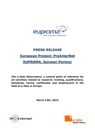 PRESS RELEASE
       European Project: ProInterNet
         EUPROMA, German Partner



The e-Jobs Observatory, a central point of reference for
all activities related to research, training, qualifications,
standards, norms, certificates and employment in the
field of e-Jobs in Europe




                     March 12th, 2012
 