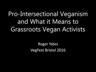 Pro-Intersectional Veganism
and What it Means to
Grassroots Vegan Activists
Roger Yates
VegFest Bristol 2016
 
