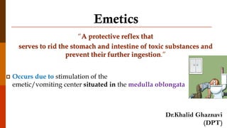 Emetics
“A protective reflex that
serves to rid the stomach and intestine of toxic substances and
prevent their further ingestion.”
 Occurs due to stimulation of the
emetic/vomiting center situated in the medulla oblongata
Dr.Khalid Ghaznavi
(DPT)
 