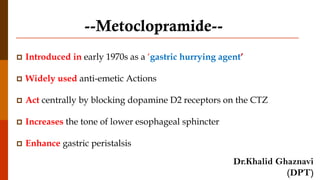 --Metoclopramide--
 Introduced in early 1970s as a ‘gastric hurrying agent’
 Widely used anti-emetic Actions
 Act centrally by blocking dopamine D2 receptors on the CTZ
 Increases the tone of lower esophageal sphincter
 Enhance gastric peristalsis
Dr.Khalid Ghaznavi
(DPT)
 
